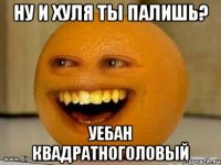 Ну и хуля ты палишь? Уебан квадратноголовый