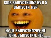 ISDR выпустишь? Ну в 5 выпусти. ну? ну че выпустил?ну, не гони, выпустил, не?