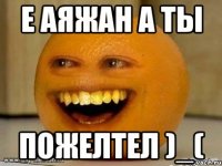 е аяжан а ты пожелтел )_(