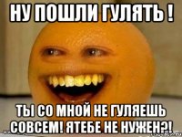 Ну пошли гулять ! Ты со мной не гуляешь совсем! Ятебе не нужен?!