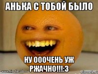 Анька с тобой было ну ооочень уж ржачно!!!:3