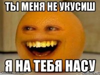 ты меня не укусиш я на тебя насу