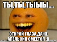 ты,ты,тыыы.... открой глаза,даже апельсин смеётся :D