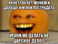 ну нет так нет, можем и дальше фигней пострадать уроки же делать не царское дело))