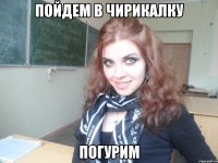 пойдем в чирикалку погурим