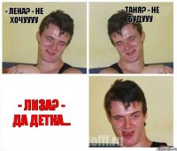 - Лена? - Не хочуууу - Таня? - Не будууу - Лиза? - Да детка...