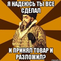 я надеюсь ты все сделал и принял товар и разложил?