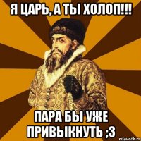 Я Царь, а ты холоп!!! Пара бы уже привыкнуть ;3