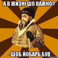 а в жизні шо важно? - шоб йобарь був