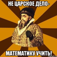 Не царское дело- математику учить!