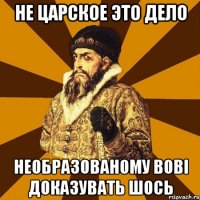 не царское это дело необразованому вові доказувать шось