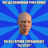 когда пожимаю руку HOMIE Он все время спрашивает "Ты кто?"