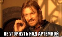  не угорнуть над артёмкой