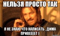 Нельзя просто так Я НЕ ЗНАЮ ЧТО НАПИСАТЬ , ДИМА ПРИВЕЕЕЕТ )