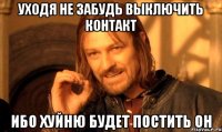 Уходя не забудь выключить контакт Ибо хуйню будет постить он