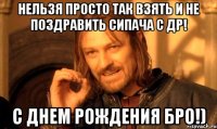 НЕЛЬЗЯ ПРОСТО ТАК ВЗЯТЬ И НЕ ПОЗДРАВИТЬ СИПАЧА С ДР! С ДНЕМ РОЖДЕНИЯ БРО!)