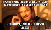 просто представь на секунду что она ща обсуждает со своими стервами кто кому даст и кто круче ахаха