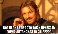  Вот нельзя просто так и приехать Горно алтайская 16-36 ?????