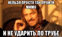 нельзя просто так проити мимо и не ударить по трубе
