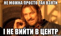 не можна просто так взяти і не вийти в центр