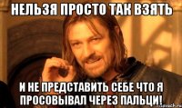 Нельзя просто так взять и не представить себе что я просовывал через пальци!