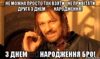 не можна просто так взяти і не привітати друга з Днем ​​Народження! з Днем ​​Народження бро!