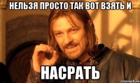 Нельзя просто так вот взять и насрать