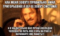 КАК МЕНЯ ЗОВУТ? ПРАВИЛЬНО, НИНА ГРИГОРЬЕВНА! А ЕЕ? ЕЕ ЗОВУТ СИСТЕМА! И Я УБЕДИТЕЛЬНО ВАС ПРОШУ,МОЛОДОЙ ЧЕЛОВЕК, НЕ ЛИТЬ МНЕ СОЛЬ НА РАНУ И НАЧИНАЙТЕ УЖЕ ПАХАТЬ!!!