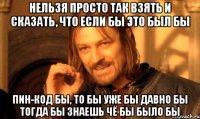 нельзя просто так взять и сказать, что если бы это был бы ПИН-КОД бы, то бы уже бы давно бы тогда бы знаешь чё бы было бы