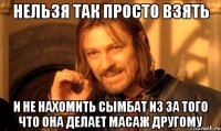 нельзя так просто взять и не нахомить сымбат из за того что она делает масаж другому