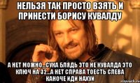 Нельзя так просто взять и принести борису кувалду А нет можно...СУКА БЛЯДЬ ЭТО НЕ КУВАЛДА ЭТО КЛЮЧ НА 32...А нет Справа тоесть слева каhоче иди нахуи