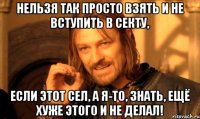 нельзя так просто взять и не вступить в секту, если этот сел, а я-то, знать, ещё хуже этого и не делал!