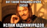 вот такой толщины вчера сосал ислам хаджимурадов