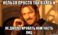 нельзя просто так взять и не диллегировать нам часть яиц