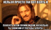 нельзя просто так вот взять и показать всем своим видом, насколько ты зависим от погоды, блеать!