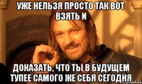 уже нельзя просто так вот взять и доказать, что ты в будущем тупее самого же себя сегодня