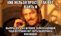 уже нельзя просто так вот взять и выпрыгнуть из штанов, если в будущем тебя всё равно нет, хоть вывернись наизнанку