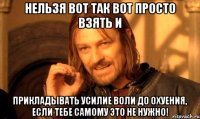 Нельзя вот так вот просто взять и прикладывать усилие воли до охуения, если тебе самому это не нужно!