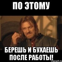 По этому БЕРЕШЬ И БУХАЕШЬ ПОСЛЕ РАБОТЫ!