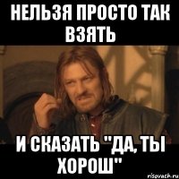 нельзя просто так взять и сказать "да, ты хорош"