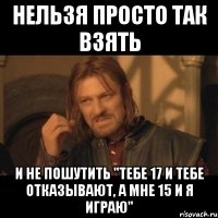 нельзя просто так взять и не пошутить "тебе 17 и тебе отказывают, а мне 15 и я играю"