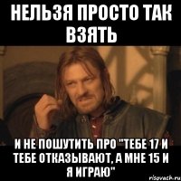 нельзя просто так взять и не пошутить про "тебе 17 и тебе отказывают, а мне 15 и я играю"