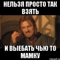 нельзя просто так взять и выебать чью то мамку