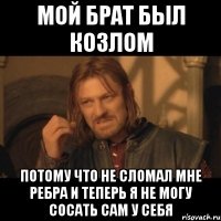 мой брат был козлом потому что не сломал мне ребра и теперь я не могу сосать сам у себя