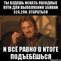 Ты будешь искать обходные пути для выполнения заявки 324,290, стараться и всё равно в итоге подъебёшься