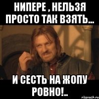 Нипере , нельзя просто так взять... И сесть на жопу ровно!..