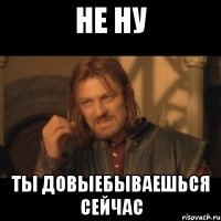 НЕ НУ ТЫ ДОВЫЕБЫВАЕШЬСЯ СЕЙЧАС