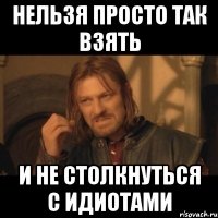 нельзя просто так взять и не столкнуться с идиотами