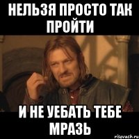 нельзя просто так пройти и не уебать тебе мразь