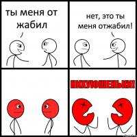 ты меня от жабил нет, это ты меня отжабил!